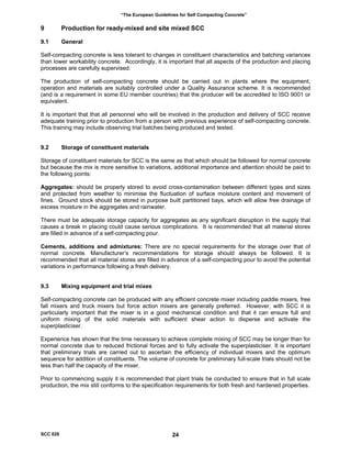 “The European Guidelines for Self Compacting Concrete”
9 Production for ready-mixed and site mixed SCC
9.1 General
Self-compacting concrete is less tolerant to changes in constituent characteristics and batching variances
than lower workability concrete. Accordingly, it is important that all aspects of the production and placing
processes are carefully supervised.
The production of self-compacting concrete should be carried out in plants where the equipment,
operation and materials are suitably controlled under a Quality Assurance scheme. It is recommended
(and is a requirement in some EU member countries) that the producer will be accredited to ISO 9001 or
equivalent.
It is important that that all personnel who will be involved in the production and delivery of SCC receive
adequate training prior to production from a person with previous experience of self-compacting concrete.
This training may include observing trial batches being produced and tested.
9.2 Storage of constituent materials
Storage of constituent materials for SCC is the same as that which should be followed for normal concrete
but because the mix is more sensitive to variations, additional importance and attention should be paid to
the following points:
Aggregates: should be properly stored to avoid cross-contamination between different types and sizes
and protected from weather to minimise the fluctuation of surface moisture content and movement of
fines. Ground stock should be stored in purpose built partitioned bays, which will allow free drainage of
excess moisture in the aggregates and rainwater.
There must be adequate storage capacity for aggregates as any significant disruption in the supply that
causes a break in placing could cause serious complications. It is recommended that all material stores
are filled in advance of a self-compacting pour.
Cements, additions and admixtures: There are no special requirements for the storage over that of
normal concrete. Manufacturer’s recommendations for storage should always be followed. It is
recommended that all material stores are filled in advance of a self-compacting pour to avoid the potential
variations in performance following a fresh delivery.
9.3 Mixing equipment and trial mixes
Self-compacting concrete can be produced with any efficient concrete mixer including paddle mixers, free
fall mixers and truck mixers but force action mixers are generally preferred. However, with SCC it is
particularly important that the mixer is in a good mechanical condition and that it can ensure full and
uniform mixing of the solid materials with sufficient shear action to disperse and activate the
superplasticiser.
Experience has shown that the time necessary to achieve complete mixing of SCC may be longer than for
normal concrete due to reduced frictional forces and to fully activate the superplasticiser. It is important
that preliminary trials are carried out to ascertain the efficiency of individual mixers and the optimum
sequence for addition of constituents. The volume of concrete for preliminary full-scale trials should not be
less than half the capacity of the mixer.
Prior to commencing supply it is recommended that plant trials be conducted to ensure that in full scale
production, the mix still conforms to the specification requirements for both fresh and hardened properties.
SCC 028 24
 