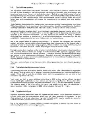 “The European Guidelines for Self Compacting Concrete”
9.4 Plant mixing procedures
The high paste content and fluidity of SCC can make it more difficult to achieve a uniform mix than
concrete of lower consistence. The main difficulty is the formation of unmixed “balls” of constituents and
once these have formed they are not easily broken down. “Balling” is more likely to occur in free-fall
mixers (particularly truck mixers) than forced action mixers. This problem can be avoided by first batching
the concrete to a lower consistence than a self-compacting level until it is uniformly mixed. Addition of
further water and superplasticiser will increase the consistence to the required level while avoiding
“balling”.
Time of addition of admixture during the batching is important as it can alter the effectiveness. When using
VMA a late addition to the mix is preferred. A standard procedure should be adopted following plant trials
and this procedure then strictly followed in order to reduce the potential for between-batch variances.
Admixtures should not be added directly to dry constituent materials but dispensed together with or in the
mixing water. Different admixtures should not be blended together prior to dispensing unless specifically
approved by the admixture manufacturer. This also applies to the potential for mixing of different
admixtures in the dispenser or dosage lines. If air entraining admixtures are being used, they are best
added before the superplasticiser and while the concrete is at a low consistency.
Due to the powerful effect of modern superplasticisers, it is important that dispensers are calibrated
regularly and where manual addition of admixtures takes place, measurement of the dosage is by a
calibrated container or accurate dispensing equipment. Where more than one dosage addition is required
to complete a batch there should be a means of counting the individual amounts added.
During production, there may be a number of factors that individually or collectively contribute to variations
in the uniformity. The main factors are changes in the free moisture of the aggregate, aggregate particle
size distribution and variations in batching sequence. Changes in properties may also be observed when
new batches of other constituents are introduced. Because it is normally not possible to immediately
identify the specific cause, it is recommended that adjustments to the consistence should be achieved by
adjusting the level of superplasticiser.
There are a number of ways to load the mixer and the following examples have been shown to give good
results:
9.4.1 Free-fall plant and truck mounted mixers
Approximately two thirds of the mixing water is added to the mixer. This is followed by the aggregates
and cement. When a uniform mix is obtained, the remaining mixing water and the superplasticiser are
added. Where VMA is used, this should be added after the superplasticiser and just prior to final
consistence adjustment with water.
Truck mixers are likely to require additional mixing time for SCC as they are less efficient than plant
mixers. Splitting the load into two or more batches can improve mixing efficiency. The condition of the
truck mixer drum and mixing blades are particularly important for SCC and should be regularly inspected.
The rotational speed of the drum during the mixing cycle should comply with the manufacturer’s
recommendations but the mixing speed for SCC will normally be in the range 10 – 15 rpm.
9.4.2 Forced action mixers
Aggregate is generally added to the mixer first, together with the cement. This is immediately followed by
the main mixing water and superplasticiser. Where used, the VMA is added with the final water. The high
shear produced by a forced action mixer improves the fluidity and it may be possible to reduce the
addition rate of the superplasticiser compared to a free-fall mixer.
Due to the wide variation in mixers available, the exact methodology for loading the mixer should be
determined by trials before commencing production.
SCC 028 25
 