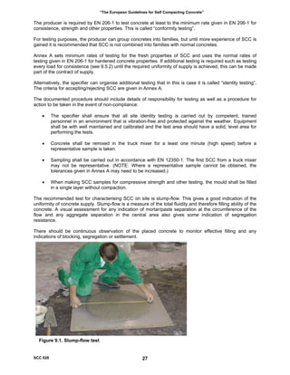 “The European Guidelines for Self Compacting Concrete”
The producer is required by EN 206-1 to test concrete at least to the minimum rate given in EN 206-1 for
consistence, strength and other properties. This is called “conformity testing”.
For testing purposes, the producer can group concretes into families, but until more experience of SCC is
gained it is recommended that SCC is not combined into families with normal concretes.
Annex A sets minimum rates of testing for the fresh properties of SCC and uses the normal rates of
testing given in EN 206-1 for hardened concrete properties. If additional testing is required such as testing
every load for consistence (see 9.5.2) until the required uniformity of supply is achieved, this can be made
part of the contract of supply.
Alternatively, the specifier can organise additional testing that in this is case it is called “identity testing”.
The criteria for accepting/rejecting SCC are given in Annex A.
The documented procedure should include details of responsibility for testing as well as a procedure for
action to be taken in the event of non-compliance:
• The specifier shall ensure that all site identity testing is carried out by competent, trained
personnel in an environment that is vibration-free and protected against the weather. Equipment
shall be with well maintained and calibrated and the test area should have a solid, level area for
performing the tests.
• Concrete shall be remixed in the truck mixer for a least one minute (high speed) before a
representative sample is taken.
• Sampling shall be carried out in accordance with EN 12350-1. The first SCC from a truck mixer
may not be representative. (NOTE: Where a representative sample cannot be obtained, the
tolerances given in Annex A may need to be increased.)
• When making SCC samples for compressive strength and other testing, the mould shall be filled
in a single layer without compaction.
The recommended test for characterising SCC on site is slump-flow. This gives a good indication of the
uniformity of concrete supply. Slump-flow is a measure of the total fluidity and therefore filling ability of the
concrete. A visual assessment for any indication of mortar/paste separation at the circumference of the
flow and any aggregate separation in the central area also gives some indication of segregation
resistance.
There should be continuous observation of the placed concrete to monitor effective filling and any
indications of blocking, segregation or settlement.
Figure 9.1. Slump-flow test
SCC 028 27
 