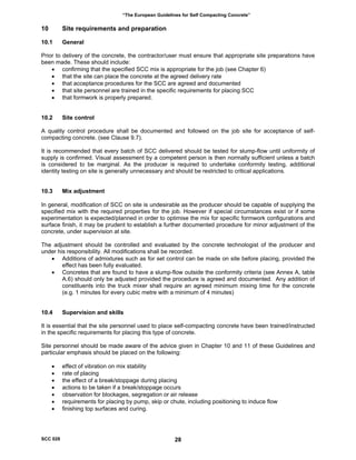 “The European Guidelines for Self Compacting Concrete”
10 Site requirements and preparation
10.1 General
Prior to delivery of the concrete, the contractor/user must ensure that appropriate site preparations have
been made. These should include:
• confirming that the specified SCC mix is appropriate for the job (see Chapter 6)
• that the site can place the concrete at the agreed delivery rate
• that acceptance procedures for the SCC are agreed and documented
• that site personnel are trained in the specific requirements for placing SCC
• that formwork is properly prepared.
10.2 Site control
A quality control procedure shall be documented and followed on the job site for acceptance of self-
compacting concrete. (see Clause 9.7).
It is recommended that every batch of SCC delivered should be tested for slump-flow until uniformity of
supply is confirmed. Visual assessment by a competent person is then normally sufficient unless a batch
is considered to be marginal. As the producer is required to undertake conformity testing, additional
identity testing on site is generally unnecessary and should be restricted to critical applications.
10.3 Mix adjustment
In general, modification of SCC on site is undesirable as the producer should be capable of supplying the
specified mix with the required properties for the job. However if special circumstances exist or if some
experimentation is expected/planned in order to optimise the mix for specific formwork configurations and
surface finish, it may be prudent to establish a further documented procedure for minor adjustment of the
concrete, under supervision at site.
The adjustment should be controlled and evaluated by the concrete technologist of the producer and
under his responsibility. All modifications shall be recorded.
• Additions of admixtures such as for set control can be made on site before placing, provided the
effect has been fully evaluated.
• Concretes that are found to have a slump-flow outside the conformity criteria (see Annex A, table
A.6) should only be adjusted provided the procedure is agreed and documented. Any addition of
constituents into the truck mixer shall require an agreed minimum mixing time for the concrete
(e.g. 1 minutes for every cubic metre with a minimum of 4 minutes)
10.4 Supervision and skills
It is essential that the site personnel used to place self-compacting concrete have been trained/instructed
in the specific requirements for placing this type of concrete.
Site personnel should be made aware of the advice given in Chapter 10 and 11 of these Guidelines and
particular emphasis should be placed on the following:
• effect of vibration on mix stability
• rate of placing
• the effect of a break/stoppage during placing
• actions to be taken if a break/stoppage occurs
• observation for blockages, segregation or air release
• requirements for placing by pump, skip or chute, including positioning to induce flow
• finishing top surfaces and curing.
SCC 028 28
 