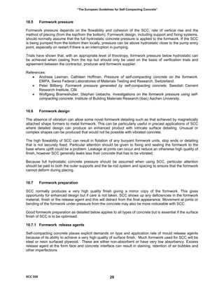 “The European Guidelines for Self Compacting Concrete”
10.5 Formwork pressure
Formwork pressure depends on the flowability and cohesion of the SCC, rate of vertical rise and the
method of placing (from the top/from the bottom). Formwork design, including support and fixing systems,
should normally assume that the full hydrostatic concrete pressure is applied to the formwork. If the SCC
is being pumped from the bottom then locally, pressure can be above hydrostatic close to the pump entry
point, especially on restart if there is an interruption in pumping.
Trials have shown that, with an appropriate level of thixotropy, formwork pressure below hydrostatic can
be achieved when casting from the top but should only be used on the basis of verification trials and
agreement between the contractor, producer and formwork supplier.
References:
• Andreas Leeman, Cathleen Hoffman. Pressure of self-compacting concrete on the formwork.
EMPA, Swiss Federal Laboratories of Materials Testing and Research, Switzerland.
• Peter Billberg. Formwork pressure generated by self-compacting concrete. Swedish Cement
Research Institute, CBI.
• Wolfgang Brameshuber, Stephan Uebachs. Investigations on the formwork pressure using self-
compacting concrete. Institute of Building Materials Research (ibac) Aachen University.
10.6 Formwork design
The absence of vibration can allow some novel formwork detailing such as that achieved by magnetically
attached shape formers to metal formwork. This can be particularly useful in precast applications of SCC
where detailed design can produce an enhanced product with intricate surface detailing. Unusual or
complex shapes can be produced that would not be possible with vibrated concrete.
The high flowability of SCC can result in flotation of any buoyant formwork units, stop ends or detailing
that is not securely fixed. Particular attention should be given to fixing and sealing the formwork to the
base where uplift could be a problem. Leakage at joints can occur and reduce an otherwise high quality of
finish, however SCC generally leaks less than concrete that has to be vibrated.
Because full hydrostatic concrete pressure should be assumed when using SCC, particular attention
should be paid to both the outer supports and the tie rod system and spacing to ensure that the formwork
cannot deform during placing.
10.7 Formwork preparation
SCC normally produces a very high quality finish giving a mirror copy of the formwork. This gives
opportunity for enhanced design but if care is not taken, SCC shows up any deficiencies in the formwork
material, finish or the release agent and this will detract from the final appearance. Movement at joints or
bending of the formwork under pressure from the concrete may also be more noticeable with SCC.
Good formwork preparation as detailed below applies to all types of concrete but is essential if the surface
finish of SCC is to be optimised.
10.7.1 Formwork release agents
Self-compacting concrete places explicit demands on type and application rate of mould release agents
because of its ability to achieve a very high quality of surface finish. Much formwork used for SCC will be
steel or resin surfaced plywood. These are either non-absorbent or have very low absorbency. Excess
release agent at the form face and concrete interface can result in staining, retention of air bubbles and
other imperfections.
SCC 028 29
 