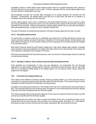 “The European Guidelines for Self Compacting Concrete”
Vegetable, mineral or water based mould release agents need to be applied extremely thinly, almost to
the point that they are just wiped on with a cloth. It is also imperative that the mould release agents have
not been diluted or adulterated in any way.
Self-compacting concrete will normally allow entrapped air to escape between the concrete and the
formwork. Consequently, the release agent must also be of a type which will allow air to migrate in a
controlled manner and escape from the concrete.
Certain release agents, when used in combination with impermeable formwork, are too viscous to allow
air to escape effectively and this can result in air voids adhering to the surface of the formwork, resulting in
blowholes in the concrete. Without pre-evaluation, release agents should only be used with permeable or
semi-permeable formwork in order to ensure a reliable surface finish.
The type of formwork can dictate the pre-treatment, the type of release agent and the way it is used.
10.7.2 Uncoated wood formwork
If a good finish is required, avoid dry or completely new wood that is strongly absorbing and that may
cause a chemical reaction and lead to staining or retardation of the concrete surface. Surface defects and
grain effects will stand out on the concrete surface and any wood grain that is raised may become trapped
in the concrete surface.
New timber formwork should be well finished, sealed and a high active release agent applied. Untreated
wood should be moist and preferably pre treated with dilute cement slurry that will seal it and reduce the
risk of staining or retardation due to sugars in the wood.
With timber formwork that has had several previous uses, the amount of release agent should be reduced
to avoid surface staining.
10.7.3 Synthetic coated or resin surfaced wood and steel sheeting formwork
Such materials are non-absorbent or have very low absorbency. An economical, thin but thorough
application of a good quality release agent is important. Extremely smooth formwork used for high walls
calls for an increased bonding ability of the release agent. For the optimum finish, advice should be
sought from the supplier.
10.8 Formwork for pumping bottom up
SCC allows novel methods of placing concrete including pumping bottom up. In this case the pump is
connected via a special connector piece with slide valves into the formwork. The formwork design must be
calculated to resist at least the full hydrostatic concrete pressure.
If possible, the pumping point should be in the middle of the wall, thus minimizing the horizontal length of
flow. The horizontal spacing of the pumping points will depend on the reinforcement and the flow capacity
of the SCC and has to be agreed with the concrete supplier.
The vertical spacing of the pumping points depends on the maximum pressure that the formwork can take
and has to be clarified with the formwork supplier.
After pumping from the bottom, the valve is closed and locked. At this time, protruding concrete can be
pushed flush with the inner surface of the formwork via a special spindle. See figure 10.1. Alternatively,
protruding concrete must be removed and the surface made good after removing the formwork.
SCC 028 30
 