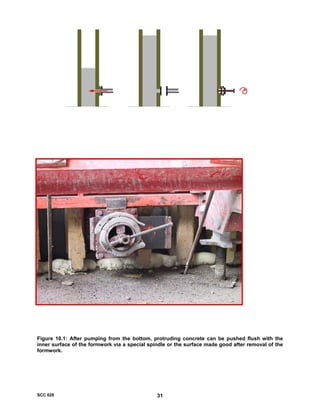“The European Guidelines for Self Compacting Concrete”
Figure 10.1: After pumping from the bottom, protruding concrete can be pushed flush with the
inner surface of the formwork via a special spindle or the surface made good after removal of the
formwork.
SCC 028 31
 