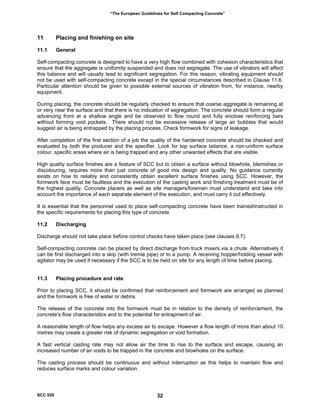 “The European Guidelines for Self Compacting Concrete”
11 Placing and finishing on site
11.1 General
Self-compacting concrete is designed to have a very high flow combined with cohesion characteristics that
ensure that the aggregate is uniformly suspended and does not segregate. The use of vibrators will affect
this balance and will usually lead to significant segregation. For this reason, vibrating equipment should
not be used with self-compacting concrete except in the special circumstances described in Clause 11.6.
Particular attention should be given to possible external sources of vibration from, for instance, nearby
equipment.
During placing, the concrete should be regularly checked to ensure that coarse aggregate is remaining at
or very near the surface and that there is no indication of segregation. The concrete should form a regular
advancing front at a shallow angle and be observed to flow round and fully enclose reinforcing bars
without forming void pockets. There should not be excessive release of large air bubbles that would
suggest air is being entrapped by the placing process. Check formwork for signs of leakage.
After completion of the first section of a job the quality of the hardened concrete should be checked and
evaluated by both the producer and the specifier. Look for top surface laitance, a non-uniform surface
colour, specific areas where air is being trapped and any other unwanted effects that are visible.
High quality surface finishes are a feature of SCC but to obtain a surface without blowhole, blemishes or
discolouring, requires more than just concrete of good mix design and quality. No guidance currently
exists on how to reliably and consistently obtain excellent surface finishes using SCC. However, the
formwork face must be faultless and the execution of the casting work and finishing treatment must be of
the highest quality. Concrete placers as well as site managers/foremen must understand and take into
account the importance of each separate element of the execution, and must carry it out effectively.
It is essential that the personnel used to place self-compacting concrete have been trained/instructed in
the specific requirements for placing this type of concrete.
11.2 Discharging
Discharge should not take place before control checks have taken place (see clauses 9.7).
Self-compacting concrete can be placed by direct discharge from truck mixers via a chute. Alternatively it
can be first discharged into a skip (with tremie pipe) or to a pump. A receiving hopper/holding vessel with
agitator may be used if necessary if the SCC is to be held on site for any length of time before placing.
11.3 Placing procedure and rate
Prior to placing SCC, it should be confirmed that reinforcement and formwork are arranged as planned
and the formwork is free of water or debris.
The release of the concrete into the formwork must be in relation to the density of reinforcement, the
concrete's flow characteristics and to the potential for entrapment of air.
A reasonable length of flow helps any excess air to escape. However a flow length of more than about 10
metres may create a greater risk of dynamic segregation or void formation.
A fast vertical casting rate may not allow air the time to rise to the surface and escape, causing an
increased number of air voids to be trapped in the concrete and blowholes on the surface.
The casting process should be continuous and without interruption as this helps to maintain flow and
reduces surface marks and colour variation.
SCC 028 32
 