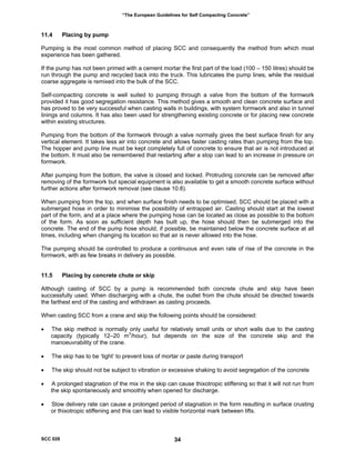 “The European Guidelines for Self Compacting Concrete”
11.4 Placing by pump
Pumping is the most common method of placing SCC and consequently the method from which most
experience has been gathered.
If the pump has not been primed with a cement mortar the first part of the load (100 – 150 litres) should be
run through the pump and recycled back into the truck. This lubricates the pump lines, while the residual
coarse aggregate is remixed into the bulk of the SCC.
Self-compacting concrete is well suited to pumping through a valve from the bottom of the formwork
provided it has good segregation resistance. This method gives a smooth and clean concrete surface and
has proved to be very successful when casting walls in buildings, with system formwork and also in tunnel
linings and columns. It has also been used for strengthening existing concrete or for placing new concrete
within existing structures.
Pumping from the bottom of the formwork through a valve normally gives the best surface finish for any
vertical element. It takes less air into concrete and allows faster casting rates than pumping from the top.
The hopper and pump line must be kept completely full of concrete to ensure that air is not introduced at
the bottom. It must also be remembered that restarting after a stop can lead to an increase in pressure on
formwork.
After pumping from the bottom, the valve is closed and locked. Protruding concrete can be removed after
removing of the formwork but special equipment is also available to get a smooth concrete surface without
further actions after formwork removal (see clause 10.8).
When pumping from the top, and when surface finish needs to be optimised, SCC should be placed with a
submerged hose in order to minimise the possibility of entrapped air. Casting should start at the lowest
part of the form, and at a place where the pumping hose can be located as close as possible to the bottom
of the form. As soon as sufficient depth has built up, the hose should then be submerged into the
concrete. The end of the pump hose should, if possible, be maintained below the concrete surface at all
times, including when changing its location so that air is never allowed into the hose.
The pumping should be controlled to produce a continuous and even rate of rise of the concrete in the
formwork, with as few breaks in delivery as possible.
11.5 Placing by concrete chute or skip
Although casting of SCC by a pump is recommended both concrete chute and skip have been
successfully used. When discharging with a chute, the outlet from the chute should be directed towards
the farthest end of the casting and withdrawn as casting proceeds.
When casting SCC from a crane and skip the following points should be considered:
• The skip method is normally only useful for relatively small units or short walls due to the casting
capacity (typically 12–20 m3
/hour), but depends on the size of the concrete skip and the
manoeuvrability of the crane.
• The skip has to be ‘tight’ to prevent loss of mortar or paste during transport
• The skip should not be subject to vibration or excessive shaking to avoid segregation of the concrete
• A prolonged stagnation of the mix in the skip can cause thixotropic stiffening so that it will not run from
the skip spontaneously and smoothly when opened for discharge.
• Slow delivery rate can cause a prolonged period of stagnation in the form resulting in surface crusting
or thixotropic stiffening and this can lead to visible horizontal mark between lifts.
SCC 028 34
 