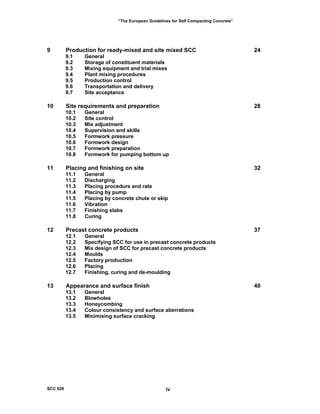 “The European Guidelines for Self Compacting Concrete”
9 Production for ready-mixed and site mixed SCC 24
9.1 General
9.2 Storage of constituent materials
9.3 Mixing equipment and trial mixes
9.4 Plant mixing procedures
9.5 Production control
9.6 Transportation and delivery
9.7 Site acceptance
10 Site requirements and preparation 28
10.1 General
10.2 Site control
10.3 Mix adjustment
10.4 Supervision and skills
10.5 Formwork pressure
10.6 Formwork design
10.7 Formwork preparation
10.8 Formwork for pumping bottom up
11 Placing and finishing on site 32
11.1 General
11.2 Discharging
11.3 Placing procedure and rate
11.4 Placing by pump
11.5 Placing by concrete chute or skip
11.6 Vibration
11.7 Finishing slabs
11.8 Curing
12 Precast concrete products 37
12.1 General
12.2 Specifying SCC for use in precast concrete products
12.3 Mix design of SCC for precast concrete products
12.4 Moulds
12.5 Factory production
12.6 Placing
12.7 Finishing, curing and de-moulding
13 Appearance and surface finish 40
13.1 General
13.2 Blowholes
13.3 Honeycombing
13.4 Colour consistency and surface aberrations
13.5 Minimising surface cracking
SCC 028 iv
 