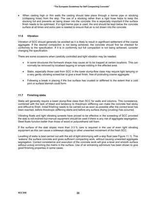 “The European Guidelines for Self Compacting Concrete”
• When casting high or thin walls the casting should take place through a tremie pipe or stocking
(collapsing hose) from the skip. The use of a stocking rather than a rigid hose helps to keep the
stocking full and prevents air being drawn into the concrete, this is especially important if the surface
finish needs to be optimised. If a rigid tremie pipe is used, the end should be kept below the concrete
surface at all times and extra care is needed to ensure that air is not drawn into the concrete.
11.6 Vibration
Vibration of SCC should generally be avoided as it is likely to result in significant settlement of the coarse
aggregate. If the desired compaction is not being achieved, the concrete should first be checked for
conformity to the specification. If it is in conformity but full compaction is not being achieved, consider
changing the specification.
There are some occasions when carefully controlled and light vibration may be needed:
• In some structures the formwork shape may cause air to be trapped at certain locations. This can
normally be removed by localised tapping or simple rodding in the affected area.
• Slabs, especially those cast from SCC in the lower slump-flow class may require light tamping or
a very gently vibrating screed bar to give a level finish, free of protruding coarse aggregate.
• Following a break in placing if the live surface has crusted or stiffened to the extent that a cold
joint or surface blemish could form.
11.7 Finishing slabs
Slabs will generally require a lower slump-flow class than SCC for walls and columns. This consistence,
combined with the lack of bleed and tendency to thixotropic stiffening can make the concrete feel sticky
and difficult to finish. Initial finishing needs to be carried out as soon as possible after the correct level has
been reached, before thixotropic stiffening starts and before any surface drying (crusting) has occurred.
Vibrating floats and light vibrating screeds have proved to be effective in the screeding of SCC provided
the slab is not inclined but manual equipment should be used if there is any risk of aggregate segregation.
Steel floats function better than those of wood or polyurethane cell foam.
If the surface of the slab slopes more than 2-3 % care is required in the use of even light vibrating
equipment as this can cause a sideways slipping or other unwanted movement of the fresh SCC.
Levelling of slabs is best carried out with the aid of light shimmying with a skip float (see Figure 11.1). This
‘wakens’ the surface concrete and gives sufficient compacting work, without causing unwanted aggregate
segregation. Correct consistence and execution of the concrete work will give a level and smooth surface
without unduly enriching the matrix in the surface. Use of air entraining admixture has been shown to give
good finishing properties in some cases.
SCC 028 35
 