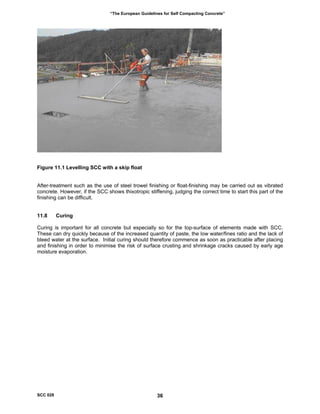 “The European Guidelines for Self Compacting Concrete”
igure 11.1 Levelling SCC with a skip float
fter-treatment such as the use of steel trowel finishing or float-finishing may be carried out as vibrated
1.8 Curing
uring is important for all concrete but especially so for the top-surface of elements made with SCC.
F
A
concrete. However, if the SCC shows thixotropic stiffening, judging the correct time to start this part of the
finishing can be difficult.
1
C
These can dry quickly because of the increased quantity of paste, the low water/fines ratio and the lack of
bleed water at the surface. Initial curing should therefore commence as soon as practicable after placing
and finishing in order to minimise the risk of surface crusting and shrinkage cracks caused by early age
moisture evaporation.
SCC 028 36
 