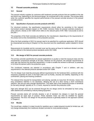 “The European Guidelines for Self Compacting Concrete”
12 Precast concrete products
12.1 General
The precast industry supplies its customers with hardened concrete products that are installed at the site
and which may, depending on the structural design, be combined with in-situ concrete. The process starts
when the customer specifies the required performances of the precast concrete structure or the precast
concrete product.
12.2 Specification of precast concrete products with SCC
For structural products, the specification requirements should either be according to the relevant
harmonised product standard (based on EN 13369: Common Rules for precast concrete products) or
when relevant, directly to EN 13369 which refers to the relevant parts of EN 1992-1 (Eurocode 2) and to
EN 206-1.
The properties of the fresh concrete are defined by the manufacturer, depending on the requirements of
the product and on the characteristics of the production process.
When the fresh properties of SCC for precast need to be specified for a particular application, SCC should
be characterised according to Chapter 6 of this document and the classification system detailed in Annex
A.
Requirements for durability and for concrete cover are the same as those for traditional vibrated concrete
and are defined in the relevant product standards and/or EN 13369.
12.3 Mix design of SCC for precast concrete products
The primary concrete specification for precast applications is usually to meet the exposure class and the
characteristic compressive strength at 28 days. However for the producer, the strength requirements at
early age may become the dominant requirement, in order to enable the workers to demould, to prestress
or to move the element within the production cycle.
The constituent materials are selected in accordance with Chapter 7 and in addition, with any
requirements in the relevant products standard and/or EN 13369.
The mix design must meet the previously defined requirements for the hardened SCC, combined with the
necessary properties for SCC in the fresh state such as fluidity, viscosity and stability, depending on the
confinement, placing and finishing conditions.
The reduced time required for transportation and placing, typically no more than 30 minutes, means that
long consistence retention is not necessary, allowing the use of a SCC having a short consistence
retention, fast set and early strength development. This faster start of the hardening process is beneficial
for the early strength, typically at 14 ± 2 hours, required to maintain the production cycle.
High early strength SCC can be achieved through the mix design and/or be stimulated by heat curing,
often steered and controlled by maturity testing equipment.
Precast concrete plants will normally develop a set of standard mix designs to meet the general
requirements for each type of product. These standard mixes can then be modified for specific
requirements. The SCC mix design for the precast products is generally based on the approach outlined
in Chapter 8.
12.4 Moulds
The mould type, whether it is steel moulds for repetitive use or coated plywood moulds for limited use, will
not change substantially from traditional vibrated concrete for most precast products.
SCC 028 37
 
