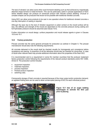 “The European Guidelines for Self Compacting Concrete”
The lack of vibration can allow some other novel formwork detailing such as that achieved by magnetically
attached shape formers to metal formwork. This can be particularly useful in precast applications of SCC
where detailed design can produce an enhanced product with intricate surface detailing. Unusual or
complex shapes can be produced that would not be possible with traditional vibrated concrete.
Using SCC can allow some products to be cast in one operation where for traditional vibrated concrete a
one day interruption of casting is required.
Although the wear due to the lack of vibration equipment or poker contact on the mould surface will be
less, the stiffness and strength of the mould are dependent on the concrete pressure during casting and
full hydrostatic pressure should be assumed (see Clause 10.5).
Further information on mould design, surface preparation and mould release agents is given in Clauses
10.6 and 10.7.
12.5 Factory production
Precast concrete has the same general principals for production as outlined in Chapter 9. The precast
manufacturer should also note the following requirements.
All concrete delivered to the mould shall be checked visually for homogeneity and consistence before
acceptance and placing. A proportion of all the deliveries should also be checked for slump-flow. In case
of doubt other relevant tests may provide additional information about the properties of the fresh SCC
It is recommended (and is a requirement in some EU member countries) that the producer implement
factory production control following the requirements of the relevant product standards and/or EN 13369,
Annex D. The production control includes:
• equipment inspection
• materials inspection
• process inspection
• finished product inspection
• switching rules.
If temporarily storage of fresh concrete is required because of the mixer output and/or production demand,
an agitated holding tank can be used to allow uninterrupted placing of SCC for each individual product.
Figure 12.1 Use of an auger holding
tank/hopper to activate the SCC just
prior to placing.
SCC 028 38
 