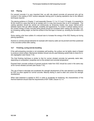“The European Guidelines for Self Compacting Concrete”
12.6 Placing
For precast concrete it is very important that, as with site placed concrete all personnel who will be
involved in the casting of SCC receive adequate training prior to placing operations due to the different
techniques required.
The placing guidance in Chapter 11 and especially Clauses 11.1 to 11.3 and 11.6 apply. It is essential to
fill the mould at a pace that will let air escape and in a way that ensures that no air is entrapped. The
casting operation should be carried out continuously as temporary breaks may cause internal joints
between layers that can affect strength, durability and appearance. If a break in vertical casting occurs,
the contact energy of fresh concrete being placed should be increased when casting the next layer, e.g.
by increasing casting height, so that the surface of the first layer is livened up, avoiding the formation of a
joint.
Some casting units have outlets of a reduced size to increase the energy of the SCC flowing out during
placing operations.
Anchors to connect precast elements for example with masonry walls can be pre-bent and then positioned
in the concrete surface after casting.
12.7 Finishing, curing and de-moulding
If the self-compacting concrete is not completely self levelling, the surface can be lightly raked or floated
to produce a level surface. Mechanical vibration should only be used following careful trials to check for in-
situ segregation (see Clause 11.6).
The final finishing technique is similar to that for normal vibrated concrete but generally starts later,
depending on composition, properties and on the ambient and concrete temperature.
Exposed fresh concrete surfaces of precast products made from SCC should be cured in the same way
as for normal vibrated concrete (see Clause 11.8).
The use of heat to stimulate and accelerate the strength development of the cast element is as effective
for SCC as when applied for normal concrete. Maturity testing is used to steer and control the strength
development.
When heat treatment is applied to SCC in order to accelerate its hardening, the characteristics of the
thermal treatment should meet the requirements of EN 13369, Clause 4.2.1.4.
SCC 028 39
 