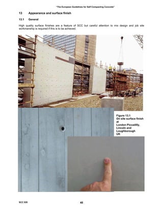 “The European Guidelines for Self Compacting Concrete”
13 Appearance and surface finish
13.1 General
High quality surface finishes are a feature of SCC but careful attention to mix design and job site
workmanship is required if this is to be achieved.
Figure 13.1
On site surface finish
at
London Piccadilly,
Lincoln and
Loughborough
UK
SCC 028 40
 