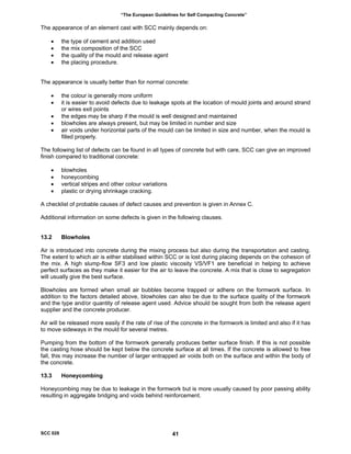 “The European Guidelines for Self Compacting Concrete”
The appearance of an element cast with SCC mainly depends on:
• the type of cement and addition used
• the mix composition of the SCC
• the quality of the mould and release agent
• the placing procedure.
The appearance is usually better than for normal concrete:
• the colour is generally more uniform
• it is easier to avoid defects due to leakage spots at the location of mould joints and around strand
or wires exit points
• the edges may be sharp if the mould is well designed and maintained
• blowholes are always present, but may be limited in number and size
• air voids under horizontal parts of the mould can be limited in size and number, when the mould is
filled properly.
The following list of defects can be found in all types of concrete but with care, SCC can give an improved
finish compared to traditional concrete:
• blowholes
• honeycombing
• vertical stripes and other colour variations
• plastic or drying shrinkage cracking.
A checklist of probable causes of defect causes and prevention is given in Annex C.
Additional information on some defects is given in the following clauses.
13.2 Blowholes
Air is introduced into concrete during the mixing process but also during the transportation and casting.
The extent to which air is either stabilised within SCC or is lost during placing depends on the cohesion of
the mix. A high slump-flow SF3 and low plastic viscosity VS/VF1 are beneficial in helping to achieve
perfect surfaces as they make it easier for the air to leave the concrete. A mix that is close to segregation
will usually give the best surface.
Blowholes are formed when small air bubbles become trapped or adhere on the formwork surface. In
addition to the factors detailed above, blowholes can also be due to the surface quality of the formwork
and the type and/or quantity of release agent used. Advice should be sought from both the release agent
supplier and the concrete producer.
Air will be released more easily if the rate of rise of the concrete in the formwork is limited and also if it has
to move sideways in the mould for several metres.
Pumping from the bottom of the formwork generally produces better surface finish. If this is not possible
the casting hose should be kept below the concrete surface at all times. If the concrete is allowed to free
fall, this may increase the number of larger entrapped air voids both on the surface and within the body of
the concrete.
13.3 Honeycombing
Honeycombing may be due to leakage in the formwork but is more usually caused by poor passing ability
resulting in aggregate bridging and voids behind reinforcement.
SCC 028 41
 