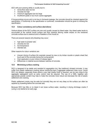 “The European Guidelines for Self Compacting Concrete”
SCC with poor passing ability is usually due to:
• slump-flow class too low
• viscosity too high
• maximum aggregate size too large
• Insufficient paste or too much coarse aggregate.
If honeycombing occurs and is not due to formwork leakage, the concrete should be checked against the
specification. If conformity to the specification is confirmed, consideration should be given to revising the
specification.
13.4 Colour consistency and surface aberrations
Vertical stripes at the SCC surface are rare and usually caused by bleed water. Any bleed water tends to
accumulate at the vertical mould surface and flow upwards leaving visible stripes on the hardened
concrete surface due to washout and or floatation of the mould oil.
There are several reasons why bleeding may occur:
• high water to powder ratio
• viscosity too low
• low temperature
• retarded set.
Other reasons for colour variations are:
• Uneven drying of surface (for example caused by new or dry timber moulds or plastic sheet that
touch part of the concrete during the curing period)
• Over application or poor choice of release agent
• Differences in material source between batches of concrete.
13.5 Minimising surface cracking
SCC is designed to be stable and resistant to segregation but, like traditional vibrated concrete, it may
suffer from plastic settlement cracking above reinforcing bars if aggregate settlement does occur. Some
SCC mix designs, especially those where a very high quality finish is required, can be very close to the
aggregate segregation point so extra control may be required. The use of a VMA, together with
appropriate powder content may help to make the concrete more robust and decrease the risk of plastic
settlement and cracking.
Plastic settlement cracks may be wide but normally they are not very deep so the surface can often be
repaired by trowelling before the concrete sets.
Because SCC has little or no bleed it can loose surface water, resulting in drying shrinkage cracks if
curing is not started at an early age.
SCC 028 42
 