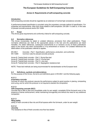 “The European Guidelines for Self Compacting Concrete”
The European Guidelines for Self-Compacting Concrete
Annex A: Requirements of self-compacting concrete
Introduction
Self-compacting concrete should be regarded as an extension of normal high consistence concrete.
A performance-based specification is provided using the proprietary concrete method of specification. For
properties and requirements, other than those related to self-compaction, EN 206-1 is cited or, in the case
of precast concrete products and/or EN 13369.
A.1 Scope
This Annex gives requirements and conformity criteria for self-compacting concrete.
A.2 Normative references
This Annex incorporates by dated or undated reference, provisions from other publications. These
normative references are cited at the appropriate places in the text and the publications are listed
hereafter. For dated references, subsequent amendments to or revisions of any of these publications
apply to this Annex only when incorporated in it by amendment or revision. For undated references the
latest edition of the publication referred to applies.
EN 206-1 Concrete – Part 1: Specification, performance, production, and conformity
EN 13369 Common rules for precast concrete products
Annex B, Testing fresh concrete – Part 1: Slump-flow test
Annex B, Testing fresh concrete – Part 2: V-funnel test
Annex B, Testing fresh concrete – Part 3: L-box test
Annex B, Testing fresh concrete – Part 4: Segregation resistance test
NOTE. These test methods are being recommended for standardisation at the European level.
A.3 Definitions, symbols and abbreviations
For the purpose of this Annex, the terms and definitions given in EN 206-1 and the following apply.
A.3.1.1
proprietary concrete
concrete for which the producer assures the performance subject to good practice in placing, compacting
and curing, and for which the producer is not required to declare the composition
A.3.1.2
self-compacting concrete (SCC)
concrete that is able to flow and consolidate under its own weight, completely fill the formwork even in the
presence of dense reinforcement, whilst maintaining homogeneity and without the need for any additional
compaction
A.3.1.3
filling ability
ability of fresh concrete to flow into and fill all spaces within the formwork, under its own weight
A.3.1.4
viscosity
The resistance to flow of fresh concrete once flow has started
SCC 028 43
 