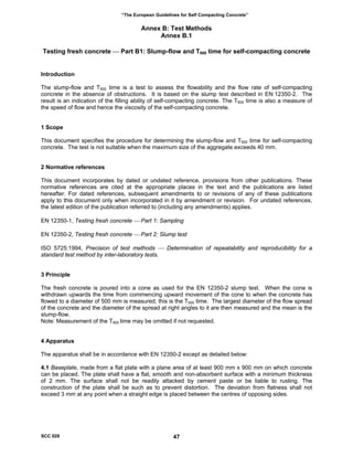 “The European Guidelines for Self Compacting Concrete”
Annex B: Test Methods
Annex B.1
Testing fresh concrete ⎯ Part B1: Slump-flow and T500 time for self-compacting concrete
Introduction
The slump-flow and T500 time is a test to assess the flowability and the flow rate of self-compacting
concrete in the absence of obstructions. It is based on the slump test described in EN 12350-2. The
result is an indication of the filling ability of self-compacting concrete. The T500 time is also a measure of
the speed of flow and hence the viscosity of the self-compacting concrete.
1 Scope
This document specifies the procedure for determining the slump-flow and T500 time for self-compacting
concrete. The test is not suitable when the maximum size of the aggregate exceeds 40 mm.
2 Normative references
This document incorporates by dated or undated reference, provisions from other publications. These
normative references are cited at the appropriate places in the text and the publications are listed
hereafter. For dated references, subsequent amendments to or revisions of any of these publications
apply to this document only when incorporated in it by amendment or revision. For undated references,
the latest edition of the publication referred to (including any amendments) applies.
EN 12350-1, Testing fresh concrete ⎯ Part 1: Sampling
EN 12350-2, Testing fresh concrete ⎯ Part 2: Slump test
ISO 5725:1994, Precision of test methods ⎯ Determination of repeatability and reproducibility for a
standard test method by inter-laboratory tests.
3 Principle
The fresh concrete is poured into a cone as used for the EN 12350-2 slump test. When the cone is
withdrawn upwards the time from commencing upward movement of the cone to when the concrete has
flowed to a diameter of 500 mm is measured; this is the T500 time. The largest diameter of the flow spread
of the concrete and the diameter of the spread at right angles to it are then measured and the mean is the
slump-flow.
Note: Measurement of the T500 time may be omitted if not requested.
4 Apparatus
The apparatus shall be in accordance with EN 12350-2 except as detailed below:
4.1 Baseplate, made from a flat plate with a plane area of at least 900 mm x 900 mm on which concrete
can be placed. The plate shall have a flat, smooth and non-absorbent surface with a minimum thickness
of 2 mm. The surface shall not be readily attacked by cement paste or be liable to rusting. The
construction of the plate shall be such as to prevent distortion. The deviation from flatness shall not
exceed 3 mm at any point when a straight edge is placed between the centres of opposing sides.
SCC 028 47
 