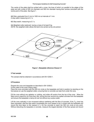 “The European Guidelines for Self Compacting Concrete”
The centre of the plate shall be scribed with a cross, the lines of which run parallel to the edges of the
plate and with circles of 200 mm diameter and 500 mm diameter having their centres coincident with the
centre point of the plate. See figure 1.
4.2 Rule, graduated from 0 mm to 1000 mm at intervals of 1 mm.
A stop watch measuring to 0,1 s.
4.3 Stop watch, measuring to 0,1 s.
4.4 Weighted collar (optional), having a mass of at least 9 kg.
NOTE: the weighted collar allows the test to be carried out by one person.
∅500
∅200
≥ 900
≥ 900
Figure 1, Baseplate reference Clause 4.1
5 Test sample
The sample shall be obtained in accordance with EN 12350-1.
6 Procedure
Prepare the cone and baseplate as described in EN 12350-2.
Fit the collar to the cone if being used.
Place the cone coincident with the 200 mm circle on the baseplate and hold in position by standing on the
foot pieces (or use the weighted collar), ensuring that no concrete can leak from under the cone.
Fill the cone without any agitation or rodding, and strike off surplus from the top of the cone. Allow the
filled cone to stand for not more than 30s; during this time remove any spilled concrete from the baseplate
and ensure the baseplate is damp all over but without any surplus water.
Lift the cone vertically in one movement without interfering with the flow of concrete. If the T500 time has
been requested, start the stop watch immediately the cone ceases to be in contact with the baseplate and
record the time taken to the nearest 0,1 s for the concrete to reach the 500 mm circle at any point.
Without disturbing the baseplate or concrete, measure the largest diameter of the flow spread and record
SCC 028 48
 