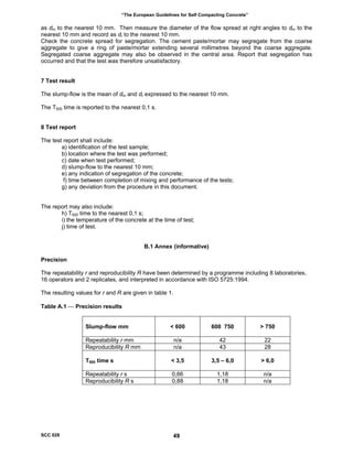 “The European Guidelines for Self Compacting Concrete”
as dm to the nearest 10 mm. Then measure the diameter of the flow spread at right angles to dm to the
nearest 10 mm and record as dr to the nearest 10 mm.
Check the concrete spread for segregation. The cement paste/mortar may segregate from the coarse
aggregate to give a ring of paste/mortar extending several millimetres beyond the coarse aggregate.
Segregated coarse aggregate may also be observed in the central area. Report that segregation has
occurred and that the test was therefore unsatisfactory.
7 Test result
The slump-flow is the mean of dm and dr expressed to the nearest 10 mm.
The T500 time is reported to the nearest 0,1 s.
8 Test report
The test report shall include:
a) identification of the test sample;
b) location where the test was performed;
c) date when test performed;
d) slump-flow to the nearest 10 mm;
e) any indication of segregation of the concrete;
f) time between completion of mixing and performance of the tests;
g) any deviation from the procedure in this document.
The report may also include:
h) T500 time to the nearest 0,1 s;
i) the temperature of the concrete at the time of test;
j) time of test.
B.1 Annex (informative)
Precision
The repeatability r and reproducibility R have been determined by a programme including 8 laboratories,
16 operators and 2 replicates, and interpreted in accordance with ISO 5725:1994.
The resulting values for r and R are given in table 1.
Table A.1 ⎯ Precision results
Slump-flow mm < 600 600 750 > 750
Repeatability r mm n/a 42 22
Reproducibility R mm n/a 43 28
T500 time s < 3,5 3,5 – 6,0 > 6,0
Repeatability r s 0,66 1,18 n/a
Reproducibility R s 0,88 1,18 n/a
SCC 028 49
 