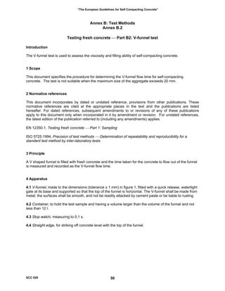 “The European Guidelines for Self Compacting Concrete”
Annex B: Test Methods
Annex B.2
Testing fresh concrete ⎯ Part B2: V-funnel test
Introduction
The V-funnel test is used to assess the viscosity and filling ability of self-compacting concrete.
1 Scope
This document specifies the procedure for determining the V-funnel flow time for self-compacting
concrete. The test is not suitable when the maximum size of the aggregate exceeds 20 mm.
2 Normative references
This document incorporates by dated or undated reference, provisions from other publications. These
normative references are cited at the appropriate places in the text and the publications are listed
hereafter. For dated references, subsequent amendments to or revisions of any of these publications
apply to this document only when incorporated in it by amendment or revision. For undated references,
the latest edition of the publication referred to (including any amendments) applies.
EN 12350-1, Testing fresh concrete ⎯ Part 1: Sampling
ISO 5725:1994, Precision of test methods ⎯ Determination of repeatability and reproducibility for a
standard test method by inter-laboratory tests.
3 Principle
A V shaped funnel is filled with fresh concrete and the time taken for the concrete to flow out of the funnel
is measured and recorded as the V-funnel flow time.
4 Apparatus
4.1 V-funnel, made to the dimensions (tolerance ± 1 mm) in figure 1, fitted with a quick release, watertight
gate at its base and supported so that the top of the funnel is horizontal. The V-funnel shall be made from
metal; the surfaces shall be smooth, and not be readily attacked by cement paste or be liable to rusting.
4.2 Container, to hold the test sample and having a volume larger than the volume of the funnel and not
less than 12 l.
4.3 Stop watch, measuring to 0,1 s.
4.4 Straight edge, for striking off concrete level with the top of the funnel.
SCC 028 50
 