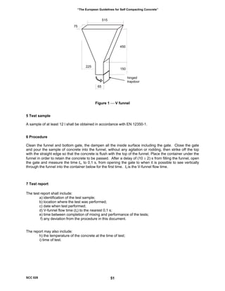 “The European Guidelines for Self Compacting Concrete”
450
150
225
75
65
hinged
trapdoor
515
Figure 1 ⎯ V funnel
5 Test sample
A sample of at least 12 l shall be obtained in accordance with EN 12350-1.
6 Procedure
Clean the funnel and bottom gate, the dampen all the inside surface including the gate. Close the gate
and pour the sample of concrete into the funnel, without any agitation or rodding, then strike off the top
with the straight edge so that the concrete is flush with the top of the funnel. Place the container under the
funnel in order to retain the concrete to be passed. After a delay of (10 ± 2) s from filling the funnel, open
the gate and measure the time tv, to 0,1 s, from opening the gate to when it is possible to see vertically
through the funnel into the container below for the first time. tv is the V-funnel flow time.
7 Test report
The test report shall include:
a) identification of the test sample;
b) location where the test was performed;
c) date when test performed;
d) V-funnel flow time (tv) to the nearest 0,1 s;
e) time between completion of mixing and performance of the tests;
f) any deviation from the procedure in this document.
The report may also include:
h) the temperature of the concrete at the time of test;
i) time of test.
SCC 028 51
 