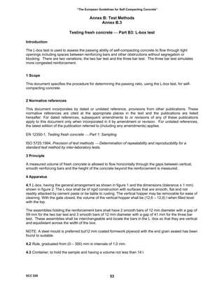 “The European Guidelines for Self Compacting Concrete”
Annex B: Test Methods
Annex B.3
Testing fresh concrete ⎯ Part B3: L-box test
Introduction
The L-box test is used to assess the passing ability of self-compacting concrete to flow through tight
openings including spaces between reinforcing bars and other obstructions without segregation or
blocking. There are two variations; the two bar test and the three bar test. The three bar test simulates
more congested reinforcement.
1 Scope
This document specifies the procedure for determining the passing ratio, using the L-box test, for self-
compacting concrete.
2 Normative references
This document incorporates by dated or undated reference, provisions from other publications. These
normative references are cited at the appropriate places in the text and the publications are listed
hereafter. For dated references, subsequent amendments to or revisions of any of these publications
apply to this document only when incorporated in it by amendment or revision. For undated references,
the latest edition of the publication referred to (including any amendments) applies.
EN 12350-1, Testing fresh concrete ⎯ Part 1: Sampling
ISO 5725:1994, Precision of test methods ⎯ Determination of repeatability and reproducibility for a
standard test method by inter-laboratory tests.
3 Principle
A measured volume of fresh concrete is allowed to flow horizontally through the gaps between vertical,
smooth reinforcing bars and the height of the concrete beyond the reinforcement is measured.
4 Apparatus
4.1 L-box, having the general arrangement as shown in figure 1 and the dimensions (tolerance ± 1 mm)
shown in figure 2. The L-box shall be of rigid construction with surfaces that are smooth, flat and not
readily attacked by cement paste or be liable to rusting. The vertical hopper may be removable for ease of
cleaning. With the gate closed, the volume of the vertical hopper shall be (12,6 – 12,8) l when filled level
with the top.
The assemblies holding the reinforcement bars shall have 2 smooth bars of 12 mm diameter with a gap of
59 mm for the two bar test and 3 smooth bars of 12 mm diameter with a gap of 41 mm for the three bar
test. These assemblies shall be interchangeable and locate the bars in the L -box so that they are vertical
and equidistant across the width of the box.
NOTE: A steel mould is preferred but12 mm coated formwork plywood with the end grain sealed has been
found to suitable.
4.2 Rule, graduated from (0 – 300) mm in intervals of 1,0 mm.
4.3 Container, to hold the sample and having a volume not less than 14 l.
SCC 028 53
 