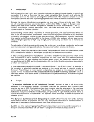 “The European Guidelines for Self Compacting Concrete”
1 Introduction
Self-compacting concrete (SCC) is an innovative concrete that does not require vibration for placing and
compaction. It is able to flow under its own weight, completely filling formwork and achieving full
compaction, even in the presence of congested reinforcement. The hardened concrete is dense,
homogeneous and has the same engineering properties and durability as traditional vibrated concrete.
Concrete that requires little vibration or compaction has been used in Europe since the early 1970s
but self-compacting concrete was not developed until the late 1980’s in Japan. In Europe it was
probably first used in civil works for transportation networks in Sweden in the mid1990’s. The EC
funded a multi-national, industry lead project “SCC” 1997-2000 and since then SCC has found
increasing use in all European countries.
Self-compacting concrete offers a rapid rate of concrete placement, with faster construction times and
ease of flow around congested reinforcement. The fluidity and segregation resistance of SCC ensures a
high level of homogeneity, minimal concrete voids and uniform concrete strength, providing the potential
for a superior level of finish and durability to the structure. SCC is often produced with low water-cement
ratio providing the potential for high early strength, earlier demoulding and faster use of elements and
structures.
The elimination of vibrating equipment improves the environment on and near construction and precast
sites where concrete is being placed, reducing the exposure of workers to noise and vibration.
The improved construction practice and performance, combined with the health and safety benefits, make
SCC a very attractive solution for both precast concrete and civil engineering construction.
In 2002 EFNARC published their “Specification & Guidelines for Self-Compacting concrete” which, at that
time, provided state of the art information for producers and users. Since then, much additional technical
information on SCC has been published but European design, product and construction standards do not
yet specifically refer to SCC and for site applications this has limited its wider acceptance, especially by
specifiers and purchasers.
In 2004 five European organisations BIBM, CEMBUREAU, ERMCO, EFCA and EFNARC, all dedicated to
the promotion of advanced materials and systems for the supply and use of concrete, created a
“European Project Group” to review current best practice and produce a new document covering all
aspects of SCC. This document “The European Guidelines for Self Compacting Concrete” serves to
particularly address those issues related to the absence of European specifications, standards and agreed
test methods.
2 Scope
“The European Guidelines for Self Compacting Concrete” represent a state of the art document
addressed to those specifiers, designers, purchasers, producers and users who wish to enhance their
expertise and use of SCC. The Guidelines have been prepared using the wide range of the experience
and knowledge available to the European Project Group. The proposed specifications and related test
methods for ready-mixed and site mixed concrete, are presented in a pre-normative format, intend to
facilitate standardisation at European level. This approach should encourage increased acceptance and
utilisation of SCC.
“The European Guidelines for Self Compacting Concrete” define SCC and many of the technical
terms used to describe its properties and use. They also provide information on standards related to
testing and to associated constituent materials used in the production of SCC.
Durability and other engineering properties of hardened concrete are covered to provide reassurance to
designers on compliance of SCC with EN 1992-1-1 Design of concrete structures (Eurocode 2)
SCC 028 1
 