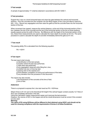 “The European Guidelines for Self Compacting Concrete”
5 Test sample
A sample of approximately 17 l shall be obtained in accordance with EN 12350-1.
6 Test procedure
Support the L-box on a level horizontal base and close the gate between the vertical and horizontal
sections. Pour the concrete from the container into the filling hopper of the L-box and allow to stand for
(60 ± 10) s. Record any segregation and then raise the gate so that the concrete flows into the horizontal
section of the box.
When movement has ceased, measure the vertical distance, at the end of the horizontal section of the L-
box, between the top of the concrete and the top of the horizontal section of the box at three positions
equally spaced across the width of the box. By difference with the height of the horizontal section of the
box, these three measurements are used to calculate the mean depth of concrete as H2 mm. The same
procedure is used to calculate the depth of concrete immediately behind the gate as H1 mm.
7 Test result
The passing ability PA is calculated from the following equation.
PA = H2/H1
8 Test report
The test report shall include:
a) identification of the test sample;
b) location where the test was performed;
c) date when test performed;
d) any segregation observed while filling the L-box;
e) whether two bar or three bar test:
f) passing ratio to the nearest 0,01;
g) time between completion of mixing and performance of the tests;
h) any deviation from the procedure in this document.
The report may also include:
i) the temperature of the concrete at the time of test;
j) time of test.
Addendum
There is a proposal to express the L-box test result as PA = H2/Hmax
Where Hmax is 91 mm and is the theoretical H2 height if the vertical hopper contains exactly 12,7 litres of
SCC and completely self levels in the test.
Using this calculation makes measurement easier and improves the test precision.
However, the volume of SCC in the hopper and all the mould dimensions must be correct if this constant
is to be used.
Warning:
The value of PA using H2/Hmax will be different to that obtained using H2/H1 and should not be
used for showing compliance with the requirements of Annex A of these Guidelines.
SCC 028 55
 