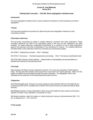 “The European Guidelines for Self Compacting Concrete”
Annex B: Test Methods
Annex B.4
Testing fresh concrete ⎯ Part B4: Sieve segregation resistance test
Introduction
The sieve segregation resistance test is used to assess the resistance of self-compacting concrete to
segregation.
1 Scope
This document specifies the procedure for determining the sieve segregation resistance of self-
compacting concrete.
2 Normative references
This document incorporates by dated or undated reference, provisions from other publications. These
normative references are cited at the appropriate places in the text and the publications are listed
hereafter. For dated references, subsequent amendments to or revisions of any of these publications
apply to this document only when incorporated in it by amendment or revision. For undated references,
the latest edition of the publication referred to (including any amendments) applies.
EN 12350-1, Testing fresh concrete ⎯ Part 1: Sampling
ISO 3310-2, Test sieves ⎯ Technical requirements and testing ⎯ Part 2: Test sieves of perforated metal
ISO 5725:1994, Precision of test methods ⎯ Determination of repeatability and reproducibility for a
standard test method by inter-laboratory tests.
3 Principle
After sampling, the fresh concrete is allowed to stand for 15 min and any separation of bleed water is
noted. The top part of the sample is then poured into a sieve with 5 mm square apertures. After 2 min the
weight of material which has passed through the sieve is recorded. The segregation ratio is then
calculated as the proportion of the sample passing through the sieve.
4 Apparatus
4.1 Perforated plate sieve, having 5 mm square apertures, frame diameter 300 mm and height 40 mm,
conforming to ISO 3310-2, complete with a receiver from which the sieve can easily removed by lifting
vertically.
4.2 Weighing machine, having a flat platform which can accommodate the sieve receiver and having a
capacity of at least 10 kg, calibrated in increments of ≤ 20 g.
4.3 Sample container, made from plastics or metal construction having an internal diameter (300 ± 10)
mm, a capacity of (11 – 12) l, and a lid.
5 Test sample
SCC 028 57
 