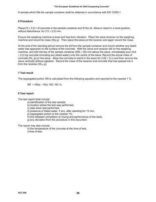 “The European Guidelines for Self Compacting Concrete”
A sample which fills the sample container shall be obtained in accordance with EN 12350-1.
6 Procedure
Place(10 ± 0,5) l of concrete in the sample container and fit the lid. Allow to stand in a level position,
without disturbance, for (15 ± 0,5) min.
Ensure the weighing machine is level and free from vibration. Place the sieve receiver on the weighing
machine and record its mass (Wp g). Then place the sieve on the receiver and again record the mass.
At the end of the standing period remove the lid from the sample container and record whether any bleed
water has appeared on the surface of the concrete. With the sieve and receiver still on the weighing
machine, and with the top of the sample container (500 ± 50) mm above the sieve, immediately pour (4,8
± 0,2) kg concrete (including any bleed water) onto the centre of the sieve. Record the actual mass of
concrete (WC g) on the sieve. Allow the concrete to stand in the sieve for (120 ± 5) s and then remove the
sieve vertically without agitation. Record the mass of the receiver and concrete that has passed into it
from the receiver (WPS g).
7 Test result
The segregated portion SR is calculated from the following equation and reported to the nearest 1 %.
SR = (Wps – Wp) 100 / Wc %
8 Test report
The test report shall include:
a) identification of the test sample;
b) location where the test was performed;
c) date when test performed;
d) presence of bleed water, if any, after standing for 15 min;
e) segregated portion to the nearest 1%;
f) time between completion of mixing and performance of the tests;
g) any deviation from the procedure in this document.
The report may also include:
h) the temperature of the concrete at the time of test;
i) time of test.
SCC 028 58
 