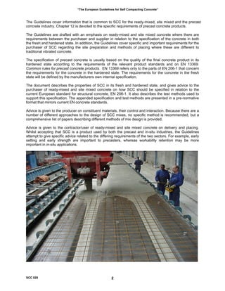 “The European Guidelines for Self Compacting Concrete”
The Guidelines cover information that is common to SCC for the ready-mixed, site mixed and the precast
concrete industry. Chapter 12 is devoted to the specific requirements of precast concrete products.
The Guidelines are drafted with an emphasis on ready-mixed and site mixed concrete where there are
requirements between the purchaser and supplier in relation to the specification of the concrete in both
the fresh and hardened state. In addition, the Guidelines cover specific and important requirements for the
purchaser of SCC regarding the site preparation and methods of placing where these are different to
traditional vibrated concrete.
The specification of precast concrete is usually based on the quality of the final concrete product in its
hardened state according to the requirements of the relevant product standards and on EN 13369:
Common rules for precast concrete products. EN 13369 refers only to the parts of EN 206-1 that concern
the requirements for the concrete in the hardened state. The requirements for the concrete in the fresh
state will be defined by the manufacturers own internal specification.
The document describes the properties of SCC in its fresh and hardened state, and gives advice to the
purchaser of ready-mixed and site mixed concrete on how SCC should be specified in relation to the
current European standard for structural concrete, EN 206-1. It also describes the test methods used to
support this specification. The appended specification and test methods are presented in a pre-normative
format that mirrors current EN concrete standards.
Advice is given to the producer on constituent materials, their control and interaction. Because there are a
number of different approaches to the design of SCC mixes, no specific method is recommended, but a
comprehensive list of papers describing different methods of mix design is provided.
Advice is given to the contractor/user of ready-mixed and site mixed concrete on delivery and placing.
Whilst accepting that SCC is a product used by both the precast and in-situ industries, the Guidelines
attempt to give specific advice related to the differing requirements of the two sectors. For example, early
setting and early strength are important to precasters, whereas workability retention may be more
important in in-situ applications.
SCC 028 2
 