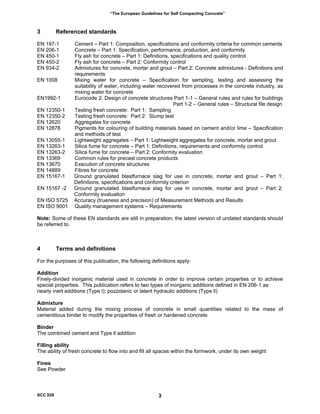 “The European Guidelines for Self Compacting Concrete”
3 Referenced standards
EN 197-1 Cement – Part 1: Composition, specifications and conformity criteria for common cements
EN 206-1 Concrete – Part 1: Specification, performance, production, and conformity
EN 450-1 Fly ash for concrete – Part 1: Definitions, specifications and quality control
EN 450-2 Fly ash for concrete – Part 2: Conformity control
EN 934-2 Admixtures for concrete, mortar and grout – Part 2: Concrete admixtures - Definitions and
requirements
EN 1008 Mixing water for concrete – Specification for sampling, testing and assessing the
suitability of water, including water recovered from processes in the concrete industry, as
mixing water for concrete
EN1992-1 Eurocode 2: Design of concrete structures Part 1-1 – General rules and rules for buildings
Part 1-2 – General rules – Structural file design
EN 12350-1 Testing fresh concrete: Part 1: Sampling
EN 12350-2 Testing fresh concrete: Part 2: Slump test
EN 12620 Aggregates for concrete
EN 12878 Pigments for colouring of building materials based on cement and/or lime – Specification
and methods of test
EN 13055-1 Lightweight aggregates – Part 1: Lightweight aggregates for concrete, mortar and grout
EN 13263-1 Silica fume for concrete – Part 1: Definitions, requirements and conformity control
EN 13263-2 Silica fume for concrete – Part 2: Conformity evaluation
EN 13369 Common rules for precast concrete products
EN 13670 Execution of concrete structures
EN 14889 Fibres for concrete
EN 15167-1 Ground granulated blastfurnace slag for use in concrete, mortar and grout – Part 1:
Definitions, specifications and conformity criterion
EN 15167 -2 Ground granulated blastfurnace slag for use in concrete, mortar and grout – Part 2:
Conformity evaluation
EN ISO 5725 Accuracy (trueness and precision) of Measurement Methods and Results
EN ISO 9001 Quality management systems – Requirements
Note: Some of these EN standards are still in preparation; the latest version of undated standards should
be referred to.
4 Terms and definitions
For the purposes of this publication, the following definitions apply:
Addition
Finely-divided inorganic material used in concrete in order to improve certain properties or to achieve
special properties. This publication refers to two types of inorganic additions defined in EN 206-1 as:
nearly inert additions (Type l); pozzolanic or latent hydraulic additions (Type ll)
Admixture
Material added during the mixing process of concrete in small quantities related to the mass of
cementitous binder to modify the properties of fresh or hardened concrete
Binder
The combined cement and Type ll addition
Filling ability
The ability of fresh concrete to flow into and fill all spaces within the formwork, under its own weight
Fines
See Powder
SCC 028 3
 
