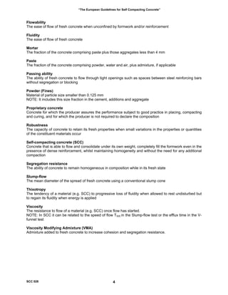“The European Guidelines for Self Compacting Concrete”
Flowability
The ease of flow of fresh concrete when unconfined by formwork and/or reinforcement
Fluidity
The ease of flow of fresh concrete
Mortar
The fraction of the concrete comprising paste plus those aggregates less than 4 mm
Paste
The fraction of the concrete comprising powder, water and air, plus admixture, if applicable
Passing ability
The ability of fresh concrete to flow through tight openings such as spaces between steel reinforcing bars
without segregation or blocking
Powder (Fines)
Material of particle size smaller than 0.125 mm
NOTE: It includes this size fraction in the cement, additions and aggregate
Proprietary concrete
Concrete for which the producer assures the performance subject to good practice in placing, compacting
and curing, and for which the producer is not required to declare the composition
Robustness
The capacity of concrete to retain its fresh properties when small variations in the properties or quantities
of the constituent materials occur
Self-compacting concrete (SCC)
Concrete that is able to flow and consolidate under its own weight, completely fill the formwork even in the
presence of dense reinforcement, whilst maintaining homogeneity and without the need for any additional
compaction
Segregation resistance
The ability of concrete to remain homogeneous in composition while in its fresh state
Slump-flow
The mean diameter of the spread of fresh concrete using a conventional slump cone
Thixotropy
The tendency of a material (e.g. SCC) to progressive loss of fluidity when allowed to rest undisturbed but
to regain its fluidity when energy is applied
Viscosity
The resistance to flow of a material (e.g. SCC) once flow has started.
NOTE: In SCC it can be related to the speed of flow T500 in the Slump-flow test or the efflux time in the V-
funnel test
Viscosity Modifying Admixture (VMA)
Admixture added to fresh concrete to increase cohesion and segregation resistance.
SCC 028 4
 