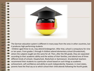 The German education system is different in many ways from the ones in other countries, but
it produces high-performing students
Children aged three to six, may attend kindergarten. After that, school is compulsory for nine
or ten years. From grades 1 through 4 children attend elementary school (Grundschule),
where the subjects taught are the same for all. Then, after the 4th grade, they are separated
according to their academic ability and the wishes of their families, and attend one of three
different kinds of schools: Hauptschule, Realschule or Gymnasium. Grundschule teachers
recommend their students to a particular school based on such things as academic
achievement, self-confidence and ability to work independently. However, in most states,
parents have the final say as to which school their child attends following the fourth grade.
 