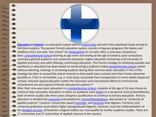 Education in Finland is an education system with no tuition fees and with fully subsidised meals served to
full-time students. The present Finnish education system consists of daycare programs (for babies and
toddlers) and a one-year "pre-school" (or kindergarten for six-year-olds); a nine-year compulsory
basic comprehensive school (starting at age seven and ending at the age of sixteen); post-compulsory
secondary general academic and vocational education; higher education (University and University of
Applied Sciences); and adult (lifelong, continuing) education. The Finnish strategy for achieving equality and
excellence in education has been based on constructing a publicly funded comprehensive school system
without selecting, tracking, or streaming students during their common basic education.[1] Part of the
strategy has been to spread the school network so that pupils have a school near their homes whenever
possible or, if this is not feasible, e.g. in rural areas, to provide free transportation to more widely dispersed
schools. Inclusive special education within the classroom and instructional efforts to minimize low
achievement are also typical of Nordic educational systems.[1]
After their nine-year basic education in a comprehensive school, students at the age of 16 may choose to
continue their secondary education in either an academic track (lukio) or a vocational track (ammattikoulu),
both of which usually take three years and give a qualification to continue to tertiary education. Tertiary
education is divided into university and polytechnic (ammattikorkeakoulu, also known as "university of
applied sciences") systems. Universities award licentiate- and doctoral-level degrees. Formerly, only
university graduates could obtain higher (postgraduate) degrees, however, since the implementation of
the Bologna process, all bachelor's degree holders can now qualify for further academic studies. There are
17 universities and 27 universities of applied sciences in the country.
 