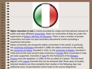 Higher education in Italy is mainly provided by a large and international network of
public and state affiliated universities. State-run universities of Italy are under the
supervision of Italian's Ministry of Education. There is also a number of private
universities and state-run post-secondary educational centers providing a
vocational instruction.
Italian universities are among the oldest universities in the world. In particular
the University of Bologna (founded in 1088, the oldest university in the world),
the University of Padua, founded in 1222, or the University of Naples, founded in
1224 and are the most ancient state university in Europe.Most universities in Italy
are state-supported. niversities in Italy fits the framework of the Bologna
Process since the adoption, in 1999, of the so-called 3+2 system. The first level
degree is the Laurea triennale that can be achieved after three years of studies.
Selected students can then complete their studies in the following step: two
additional years of specialization which leads to the Laurea Magistrale.
 