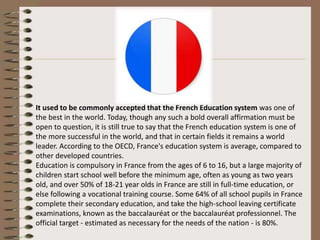 It used to be commonly accepted that the French Education system was one of
the best in the world. Today, though any such a bold overall affirmation must be
open to question, it is still true to say that the French education system is one of
the more successful in the world, and that in certain fields it remains a world
leader. According to the OECD, France's education system is average, compared to
other developed countries.
Education is compulsory in France from the ages of 6 to 16, but a large majority of
children start school well before the minimum age, often as young as two years
old, and over 50% of 18-21 year olds in France are still in full-time education, or
else following a vocational training course. Some 64% of all school pupils in France
complete their secondary education, and take the high-school leaving certificate
examinations, known as the baccalauréat or the baccalauréat professionnel. The
official target - estimated as necessary for the needs of the nation - is 80%.
 