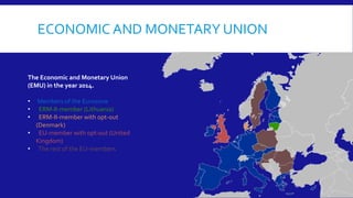 ECONOMIC AND MONETARY UNION
The Economic and Monetary Union
(EMU) in the year 2014.
• Members of the Eurozone
• ERM-II-member (Lithuania)
• ERM-II-member with opt-out
(Denmark)
• EU-member with opt-out (United
Kingdom)
• The rest of the EU-members
 
