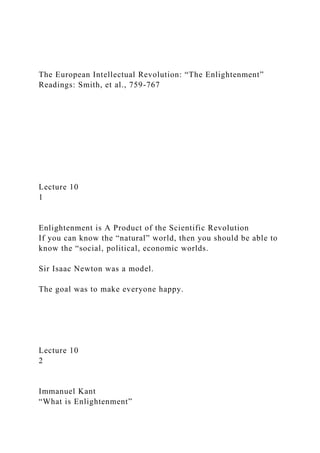 The European Intellectual Revolution: “The Enlightenment”
Readings: Smith, et al., 759-767
Lecture 10
1
Enlightenment is A Product of the Scientific Revolution
If you can know the “natural” world, then you should be able to
know the “social, political, economic worlds.
Sir Isaac Newton was a model.
The goal was to make everyone happy.
Lecture 10
2
Immanuel Kant
“What is Enlightenment”
 