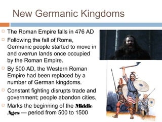 New Germanic Kingdoms
 The Roman Empire falls in 476 AD
 Following the fall of Rome,
Germanic people started to move in
and overrun lands once occupied
by the Roman Empire.
 By 500 AD, the Western Roman
Empire had been replaced by a
number of German kingdoms.
 Constant fighting disrupts trade and
government; people abandon cities.
 Marks the beginning of the Middle
Ages — period from 500 to 1500
 
