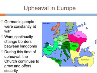 Upheaval in Europe
 Germanic people
were constantly at
war
 Wars continually
change borders
between kingdoms
 During this time of
upheaval, the
Church continues to
grow and offers
security
 