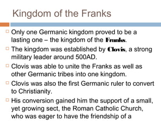 Kingdom of the Franks
 Only one Germanic kingdom proved to be a
lasting one – the kingdom of the Franks.
 The kingdom was established by Clovis, a strong
military leader around 500AD.
 Clovis was able to unite the Franks as well as
other Germanic tribes into one kingdom.
 Clovis was also the first Germanic ruler to convert
to Christianity.
 His conversion gained him the support of a small,
yet growing sect, the Roman Catholic Church,
who was eager to have the friendship of a
 