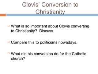 Clovis’ Conversion to
Christianity
 What is so important about Clovis converting
to Christianity? Discuss.
 Compare this to politicians nowadays.
 What did his conversion do for the Catholic
church?
 