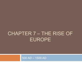 CHAPTER 7 – THE RISE OF
EUROPE
500 AD – 1500 AD
 