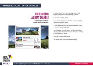 HOMEPAGE CONTENT: EXAMPLES
The Austrian National Tourist Board homepage makes a clear,
compelling statement that addresses the target audience.
• It uses clear, empathetic, photos
• It demonstrates what makes Austria different, and validates that
message with additional content
• It allows the site visitor to educate themselves with easy access
to brochures, calendars and maps
• Has multipurpose interactive features, such as a map detailing a
wide range of activities together with travel information – localising
an information service feature
• Quick links to inspiring video features
• The website can be shared on social networks easily.
HIGHLIGHTING
A GREAT EXAMPLE
THE AUSTRIAN NATIONAL
TOURIST BOARD HOMEPAGE
POWERED BY LAST EXITemail: reports@thinkdigital.travel phone +44 20 7193 1003 (London and Brussels) 9
 