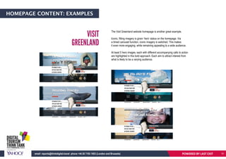 HOMEPAGE CONTENT: EXAMPLES
The Visit Greenland website homepage is another great example.
Iconic, fitting imagery is given ‘hero’ status on the homepage. Via
a timed carousel function, iconic imagery is switched. This makes
it even more engaging, while remaining appealing to a wide audience.
At least 5 hero images, each with different accompanying calls to action
are highlighted in this bold approach. Each aim to attract interest from
what is likely to be a varying audience.
VISIT
GREENLAND
POWERED BY LAST EXITemail: reports@thinkdigital.travel phone +44 20 7193 1003 (London and Brussels) 10
 