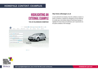 HOMEPAGE CONTENT: EXAMPLES
HIGHLIGHTING AN
EXTERNAL EXAMPLE
THE UK VOLKSWAGEN HOMEPAGE
http://www.volkswagen.co.uk
is much admired for its simplicity. It has the confidence, backed, no
doubt, by research, to segment its messaging to its key audiences.
In a similar way to the Austrian National Tourist Board example, it
highlights the brand simply and addresses user’s requirements via
the options available on the homepage.
POWERED BY LAST EXITemail: reports@thinkdigital.travel phone +44 20 7193 1003 (London and Brussels) 11
 
