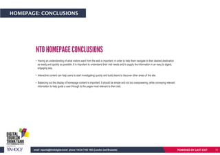 HOMEPAGE: CONCLUSIONS
NTO HOMEPAGE CONCLUSIONS
• Having an understanding of what visitors want from the web is important, in order to help them navigate to their desired destination
as easily and quickly as possible. It is important to understand their visit needs and to supply the information in an easy to digest,
engaging way.
• Interactive content can help users to start investigating quickly and build desire to discover other areas of the site.
• Balancing out the display of homepage content is important. It should be simple and not too overpowering, while conveying relevant
information to help guide a user through to the pages most relevant to their visit.
POWERED BY LAST EXITemail: reports@thinkdigital.travel phone +44 20 7193 1003 (London and Brussels) 12
 