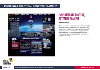 INSPIRING & PRACTICAL CONTENT: EXAMPLES
INSPIRATIONAL CONTENT,
EXTERNAL EXAMPLE
• Red Bull are masters at inspirational content, that is: content that
is designed to inspire an action. Red Bull’s famous space jump,
told an exciting story with a clear beginning, middle, and end. Its
strong narrative led to massive audience engagement around
the Red Bull brand. For example, the Red Bull space jump
Facebook Page received more than 900,000 interactions on the
day of the jump, alone!
POWERED BY LAST EXITemail: reports@thinkdigital.travel phone +44 20 7193 1003 (London and Brussels) 17
www.redbull.com
 