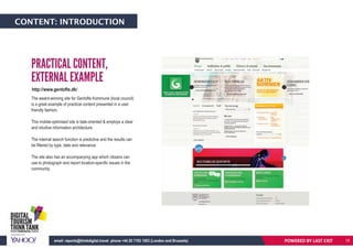 CONTENT: INTRODUCTION
The award-winning site for Gentofte Kommune (local council)
is a great example of practical content presented in a user
friendly fashion.
This mobile-optimised site is task-oriented & employs a clear
and intuitive information architecture.
The internal search function is predictive and the results can
be filtered by type, date and relevance.
The site also has an accompanying app which citizens can
use to photograph and report location-specific issues in the
community.
PRACTICAL CONTENT,
EXTERNAL EXAMPLE
POWERED BY LAST EXITemail: reports@thinkdigital.travel phone +44 20 7193 1003 (London and Brussels) 18
http://www.gentofte.dk/
 