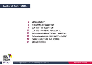 TABLE OF CONTENTS
METHODOLOGY
THINK TANK INTRODUCTION
CONTENT - INTRODUCTION
CONTENT - INSPIRING & PRACTICAL
ENGAGING VIA PROMOTIONAL CAMPAIGNS
ENGAGING VIA USER GENERATED CONTENT
EXAMPLES OUTSIDE OUR SECTOR
MOBILE DEVICES
2
3
4
13
20
26
49
57
POWERED BY LAST EXITemail: reports@thinkdigital.travel phone +44 20 7193 1003 (London and Brussels) 11
 